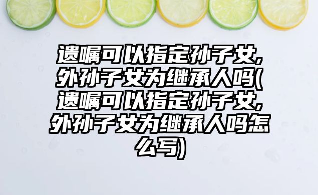 遺囑可以指定孫子女,外孫子女為繼承人嗎(遺囑可以指定孫子女,外孫子女為繼承人嗎怎么寫)