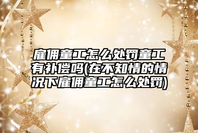 雇傭童工怎么處罰童工有補償嗎(在不知情的情況下雇傭童工怎么處罰)