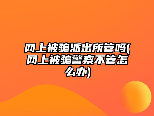 網(wǎng)上被騙派出所管嗎(網(wǎng)上被騙警察不管怎么辦)