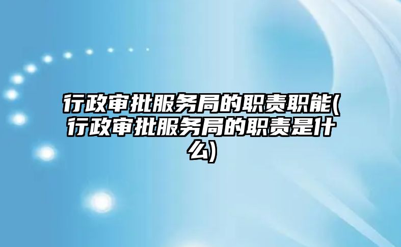 行政審批服務局的職責職能(行政審批服務局的職責是什么)