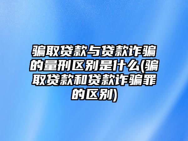 騙取貸款與貸款詐騙的量刑區(qū)別是什么(騙取貸款和貸款詐騙罪的區(qū)別)