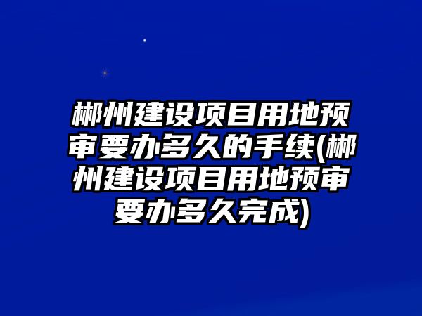 郴州建設項目用地預審要辦多久的手續(xù)(郴州建設項目用地預審要辦多久完成)