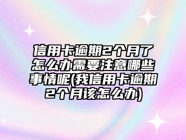 信用卡逾期2個月了怎么辦需要注意哪些事情呢(我信用卡逾期2個月該怎么辦)