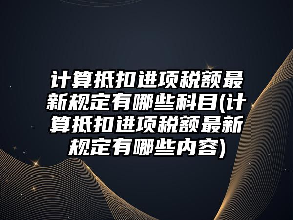 計算抵扣進項稅額最新規定有哪些科目(計算抵扣進項稅額最新規定有哪些內容)