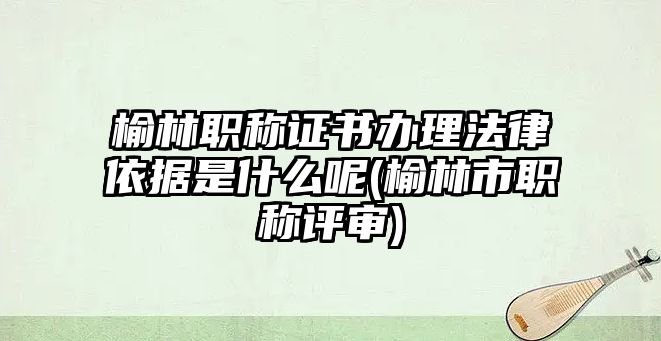 榆林職稱證書辦理法律依據(jù)是什么呢(榆林市職稱評審)