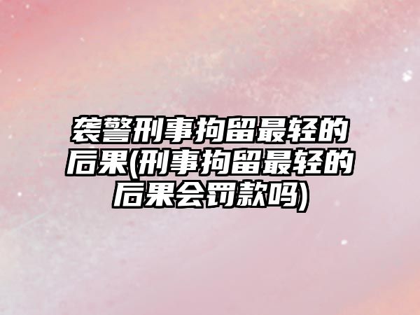 襲警刑事拘留最輕的后果(刑事拘留最輕的后果會罰款嗎)