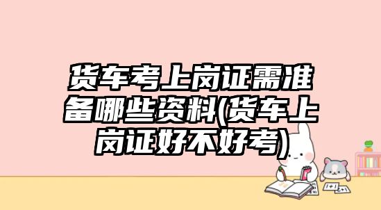 貨車考上崗證需準備哪些資料(貨車上崗證好不好考)