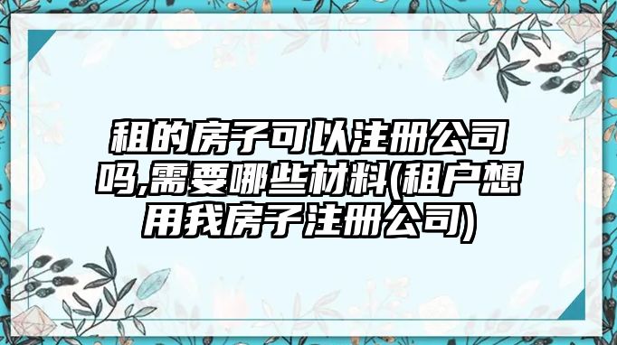 租的房子可以注冊(cè)公司嗎,需要哪些材料(租戶想用我房子注冊(cè)公司)