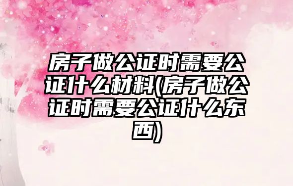 房子做公證時需要公證什么材料(房子做公證時需要公證什么東西)