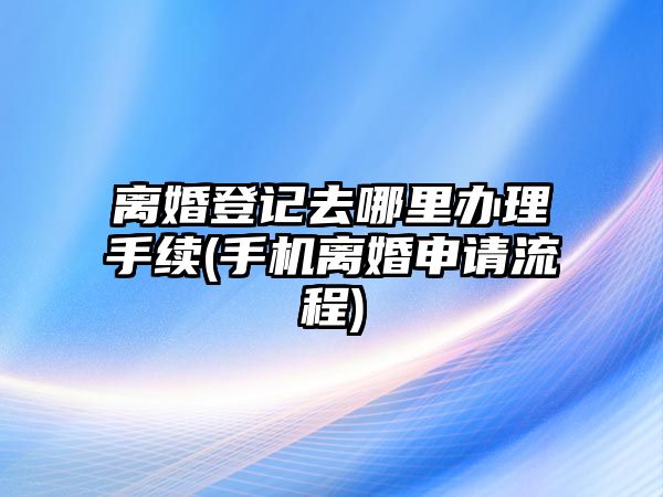 離婚登記去哪里辦理手續(手機離婚申請流程)