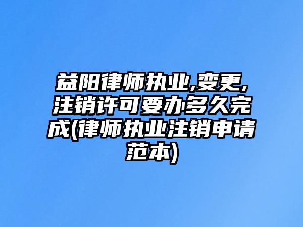 益陽律師執業,變更,注銷許可要辦多久完成(律師執業注銷申請范本)