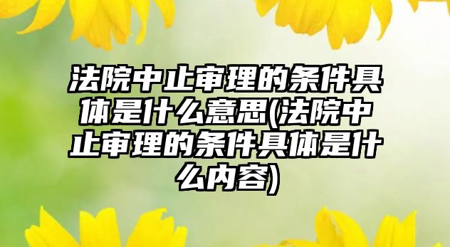 法院中止審理的條件具體是什么意思(法院中止審理的條件具體是什么內(nèi)容)