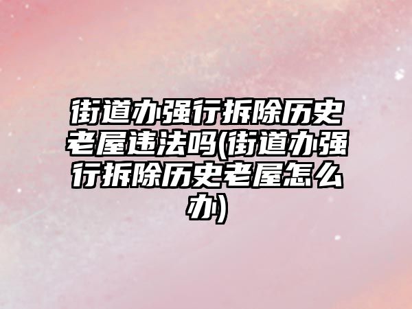 街道辦強行拆除歷史老屋違法嗎(街道辦強行拆除歷史老屋怎么辦)