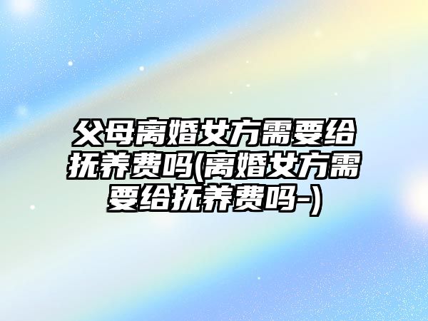 父母離婚女方需要給撫養費嗎(離婚女方需要給撫養費嗎-)