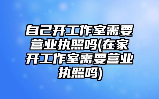 自己開工作室需要營業執照嗎(在家開工作室需要營業執照嗎)