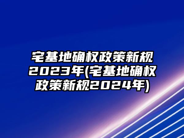 宅基地確權政策新規2023年(宅基地確權政策新規2024年)