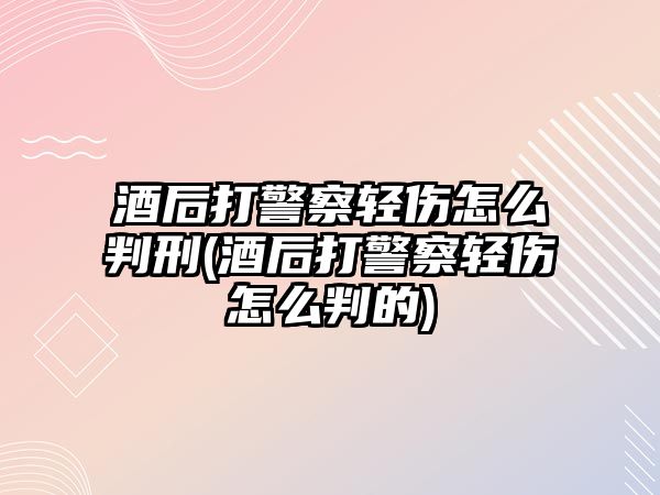 酒后打警察輕傷怎么判刑(酒后打警察輕傷怎么判的)