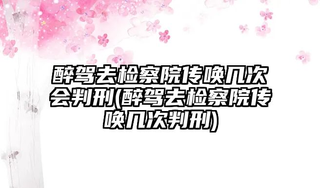 醉駕去檢察院傳喚幾次會判刑(醉駕去檢察院傳喚幾次判刑)