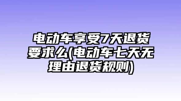 電動車享受7天退貨要求么(電動車七天無理由退貨規則)