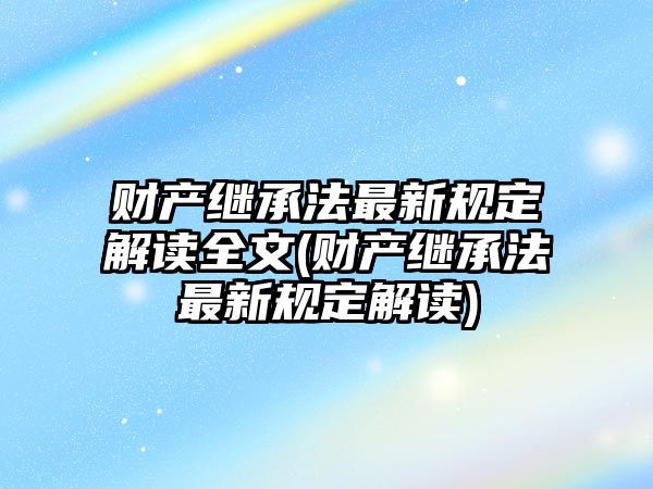 財產繼承法最新規定解讀全文(財產繼承法最新規定解讀)