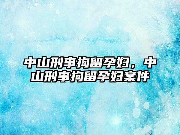 中山刑事拘留孕婦，中山刑事拘留孕婦案件