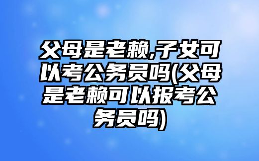 父母是老賴,子女可以考公務員嗎(父母是老賴可以報考公務員嗎)