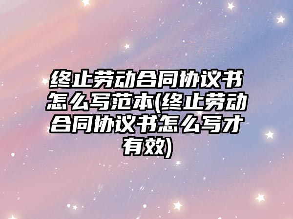 終止勞動合同協議書怎么寫范本(終止勞動合同協議書怎么寫才有效)