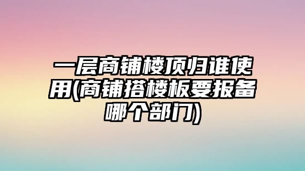 一層商鋪樓頂歸誰使用(商鋪搭樓板要報備哪個部門)