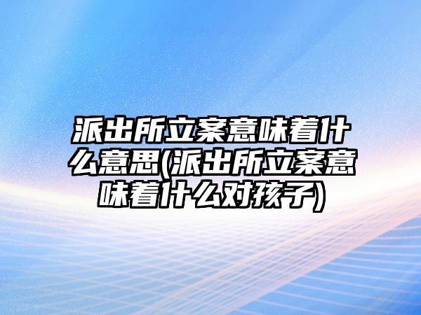 派出所立案意味著什么意思(派出所立案意味著什么對孩子)