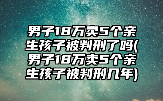 男子18萬賣5個(gè)親生孩子被判刑了嗎(男子18萬賣5個(gè)親生孩子被判刑幾年)