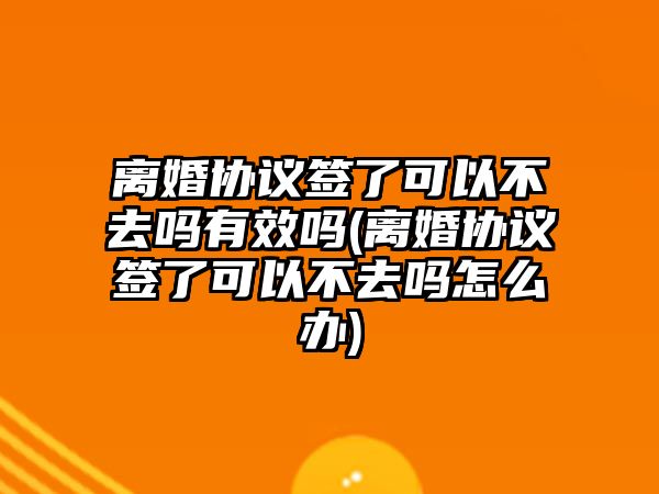 離婚協(xié)議簽了可以不去嗎有效嗎(離婚協(xié)議簽了可以不去嗎怎么辦)