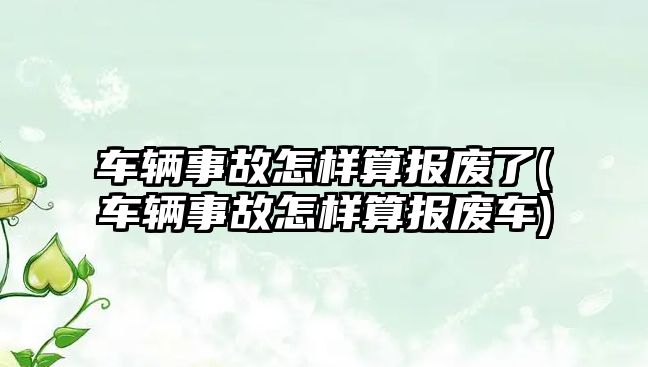 車輛事故怎樣算報廢了(車輛事故怎樣算報廢車)