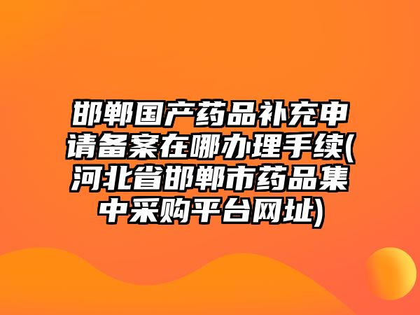 邯鄲國產(chǎn)藥品補(bǔ)充申請(qǐng)備案在哪辦理手續(xù)(河北省邯鄲市藥品集中采購平臺(tái)網(wǎng)址)