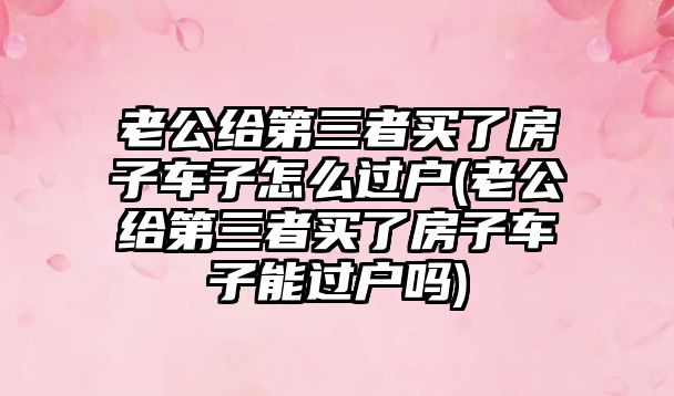 老公給第三者買了房子車子怎么過戶(老公給第三者買了房子車子能過戶嗎)