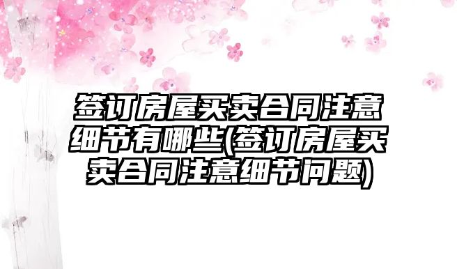 簽訂房屋買賣合同注意細節有哪些(簽訂房屋買賣合同注意細節問題)