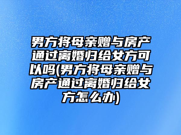 男方將母親贈與房產通過離婚歸給女方可以嗎(男方將母親贈與房產通過離婚歸給女方怎么辦)