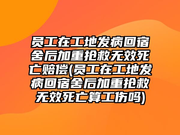 員工在工地發病回宿舍后加重搶救無效死亡賠償(員工在工地發病回宿舍后加重搶救無效死亡算工傷嗎)