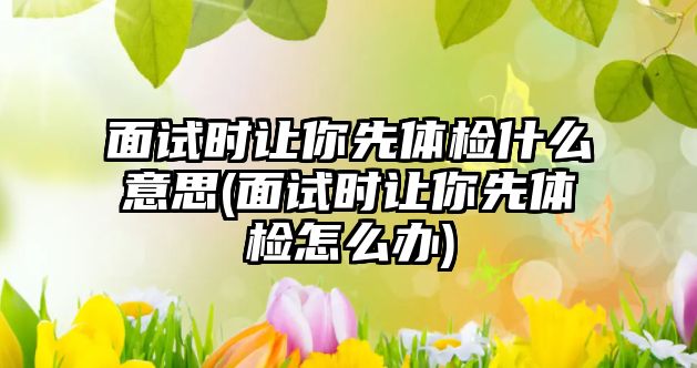 面試時讓你先體檢什么意思(面試時讓你先體檢怎么辦)