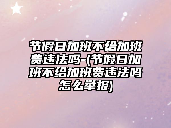 節假日加班不給加班費違法嗎-(節假日加班不給加班費違法嗎怎么舉報)