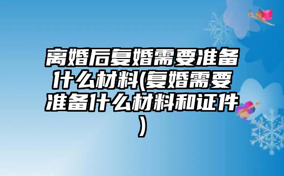 離婚后復婚需要準備什么材料(復婚需要準備什么材料和證件)