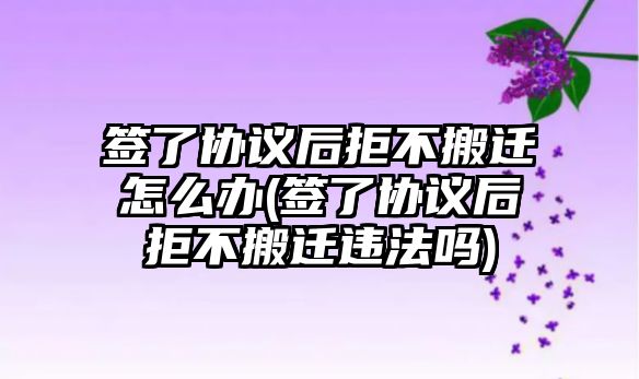 簽了協(xié)議后拒不搬遷怎么辦(簽了協(xié)議后拒不搬遷違法嗎)