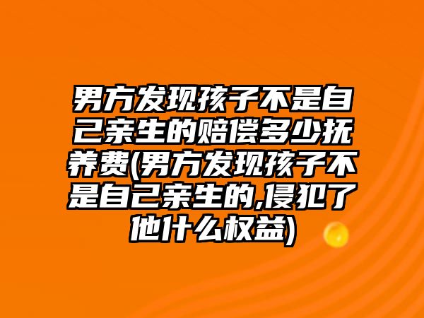 男方發現孩子不是自己親生的賠償多少撫養費(男方發現孩子不是自己親生的,侵犯了他什么權益)