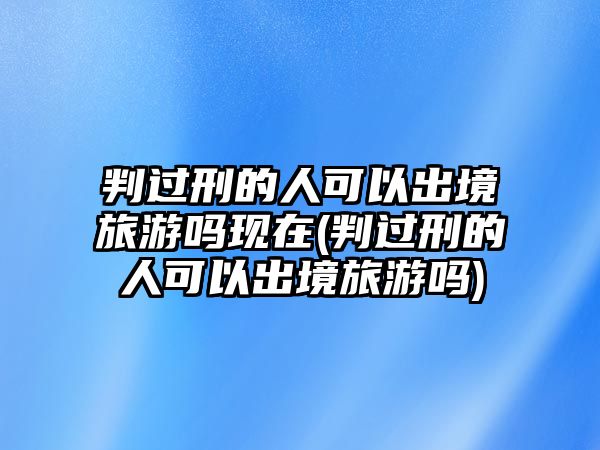 判過刑的人可以出境旅游嗎現在(判過刑的人可以出境旅游嗎)