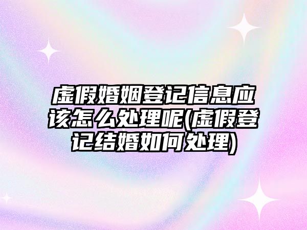 虛假婚姻登記信息應該怎么處理呢(虛假登記結婚如何處理)