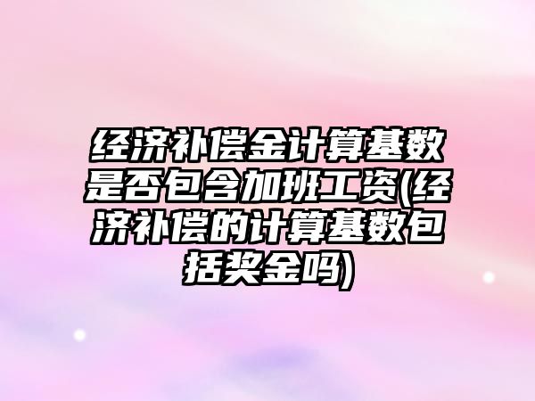 經濟補償金計算基數是否包含加班工資(經濟補償的計算基數包括獎金嗎)