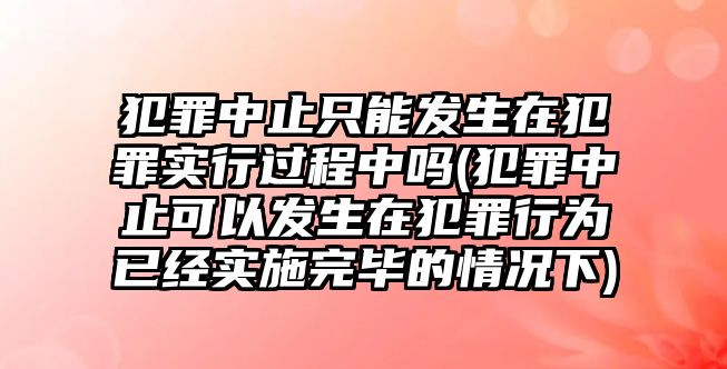 犯罪中止只能發生在犯罪實行過程中嗎(犯罪中止可以發生在犯罪行為已經實施完畢的情況下)