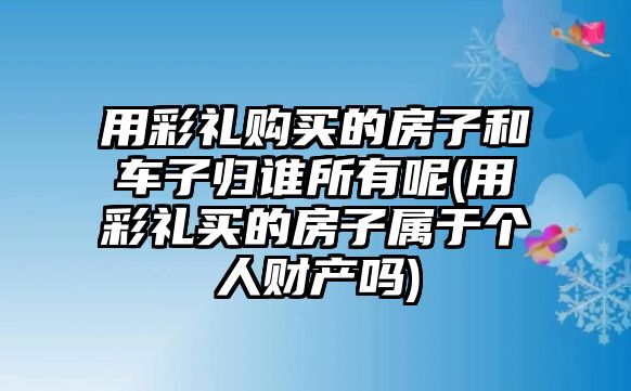 用彩禮購買的房子和車子歸誰所有呢(用彩禮買的房子屬于個人財產嗎)