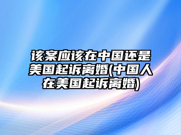 該案應該在中國還是美國起訴離婚(中國人在美國起訴離婚)