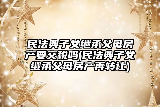 民法典子女繼承父母房產要交稅嗎(民法典子女繼承父母房產再轉讓)