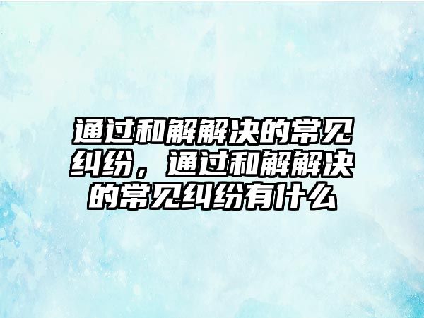 通過和解解決的常見糾紛，通過和解解決的常見糾紛有什么